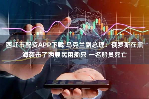 西虹市配资APP下载 乌克兰副总理：俄罗斯在黑海袭击了两艘民用船只 一名船员死亡