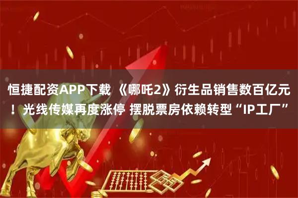 恒捷配资APP下载 《哪吒2》衍生品销售数百亿元！光线传媒再度涨停 摆脱票房依赖转型“IP工厂”