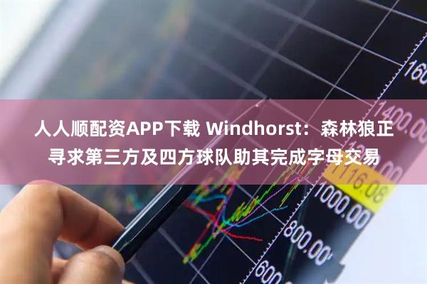 人人顺配资APP下载 Windhorst：森林狼正寻求第三方及四方球队助其完成字母交易