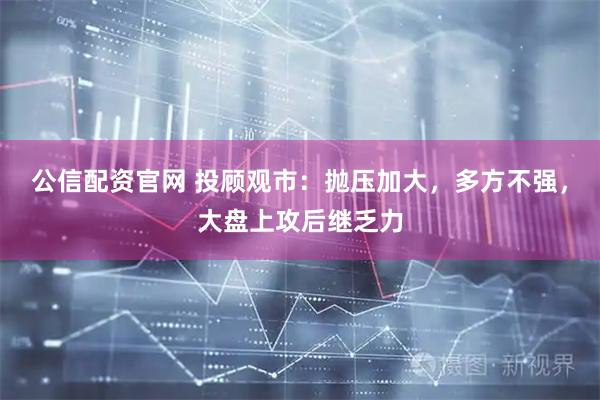 公信配资官网 投顾观市：抛压加大，多方不强，大盘上攻后继乏力