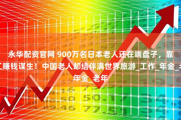 永华配资官网 900万名日本老人还在端盘子，靠打工赚钱谋生！中国老人却结伴满世界旅游_工作_年金_老年