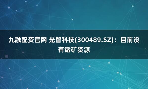 九融配资官网 光智科技(300489.SZ)：目前没有锗矿资源