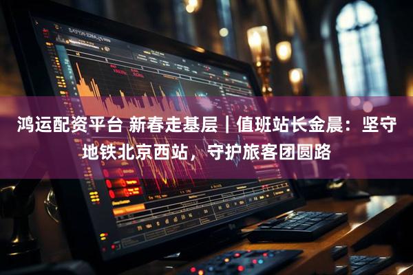 鸿运配资平台 新春走基层｜值班站长金晨：坚守地铁北京西站，守护旅客团圆路