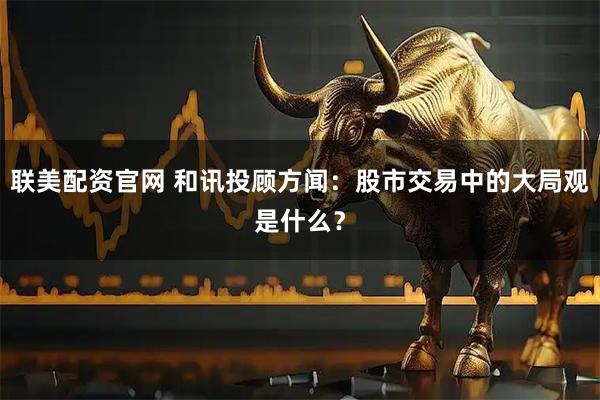 联美配资官网 和讯投顾方闻：股市交易中的大局观是什么？