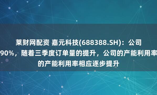 莱财网配资 嘉元科技(688388.SH)：公司产能利用率超90%，随着三季度订单量的提升，公司的产能利用率相应逐步提升