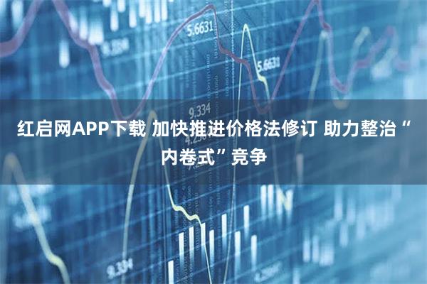 红启网APP下载 加快推进价格法修订 助力整治“内卷式”竞争