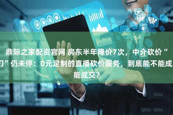 鼎际之家配资官网 房东半年降价7次，中介砍价“大刀”仍未停：0元定制的直播砍价服务，到底能不能成交？