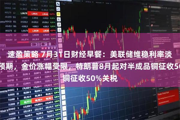 速盈策略 7月31日财经早餐：美联储维稳利率淡化降息预期，金价涨幅受限，特朗普8月起对半成品铜征收50%关税