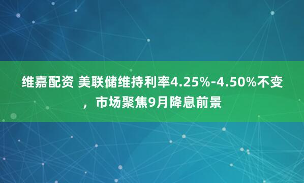 维嘉配资 美联储维持利率4.25%-4.50%不变，市场聚焦9月降息前景