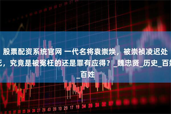 股票配资系统官网 一代名将袁崇焕，被崇祯凌迟处死，究竟是被冤枉的还是罪有应得？_魏忠贤_历史_百姓