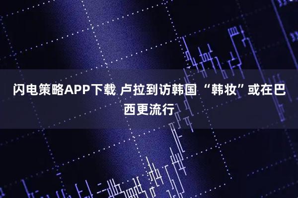 闪电策略APP下载 卢拉到访韩国 “韩妆”或在巴西更流行