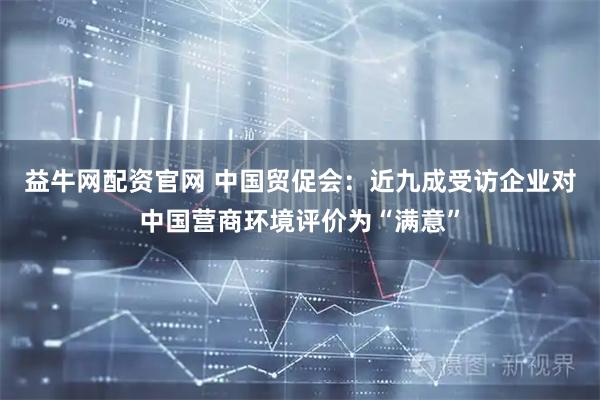 益牛网配资官网 中国贸促会：近九成受访企业对中国营商环境评价为“满意”