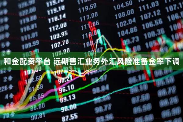 和金配资平台 远期售汇业务外汇风险准备金率下调