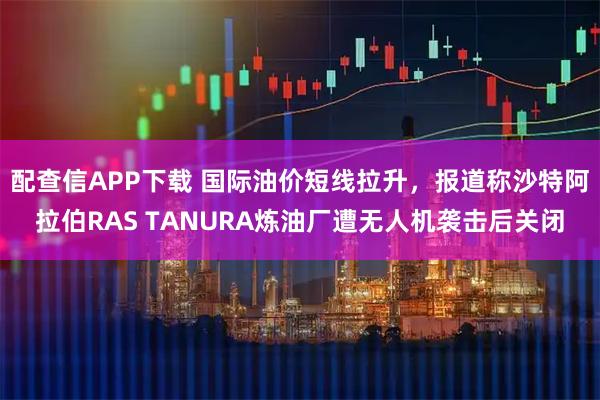 配查信APP下载 国际油价短线拉升，报道称沙特阿拉伯RAS TANURA炼油厂遭无人机袭击后关闭