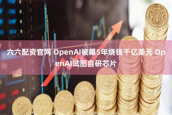 六六配资官网 OpenAI被曝5年烧钱千亿美元 OpenAI试图自研芯片